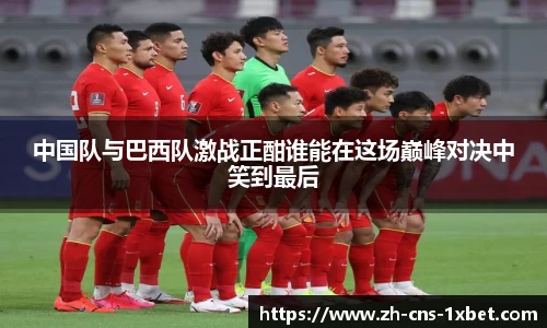 中国队与巴西队激战正酣谁能在这场巅峰对决中笑到最后